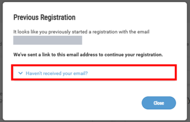 Q. I can't find the "Continue Your Registration" email / I want to reset ​and start from the beginning.​  A. Please re-enter your email address on the registration page and ​wait for the pop-up to appear. Once it does, click "Haven't received your email?
