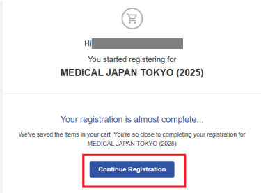 Q. I left the page halfway through. ​I would like to continue from where I left off.  A. You will receive an email titled "Continue your Registration" from email address ​fw-rp@welcome-rxjapan.jp. Click the “Continue Your Registration” button to resume from where you left off.