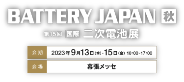 BATTERY JAPAN 秋 第15回国際二次電池展　会期：2023年9月13日（水）-15日（金）   10：00-17：00　会場：幕張メッセ