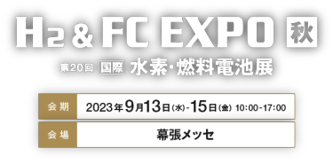 H2 ＆ FC EXPO 秋 第20回国際水素・燃料電池展　会期：2023年9月13日（水）-15日（金）   10：00-17：00　会場：幕張メッセ