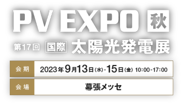 PV EXPO 秋 第17回国際太陽光発電展　会期：2023年9月13日（水）-15日（金）   10：00-17：00　会場：幕張メッセ