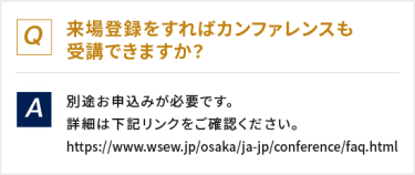 Q：来場登録をすればカンファレンスも受講できますか？　A：別途お申し込みが必要です。詳細は下記リンクをご確認ください。https://www.wses.jp/osaka/ja-jp/conference/faq.html