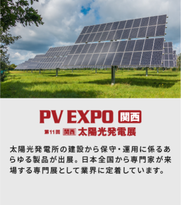 PV EXPO関西 第11回[関西]太陽光発電展：太陽光発電所の建設から保守・運用に関わるあらゆる製品が出展。日本全国から専門家が来場する専門展として業界に定着しています。