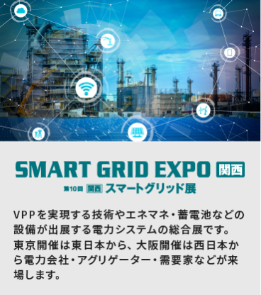 SMART GRID EXPO関西　第10回[関西]スマートグリッド展：VPPを実現する技術やエネマネ・蓄電池などの設備が出展する電力システムの総合展です。 東京開催は東日本から、大阪開催は西日本から電力会社・アグリゲーター・需要家などが来場します。
