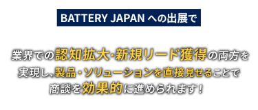BATTERY JAPANへの出展で業界での認知拡大・新規リード獲得の両方を実現し、製品・ソリューションを直接見せることで商談を効果的に進められます！