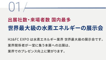 01 出展社数・来場者数 国内最多 世界最大級の水素エネルギーの展示会