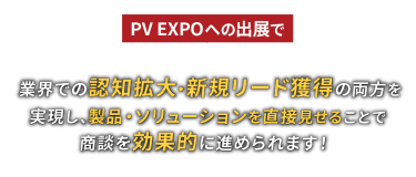 PV EXPOへの出展で業界での認知拡大・新規リード獲得の両方を実現し、製品・ソリューションを直接見せることで商談を効果的に進められます！