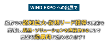 WIND EXPOへの出展で業界での認知拡大・新規リード獲得の両方を実現し、製品・ソリューションを直接見せることで商談を効果的に進められます！