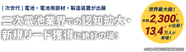 世界最大級！ [次世代]電池・電池用部材・製造装置が出展　業界での認知拡大・ 新規リード獲得に絶好の場！