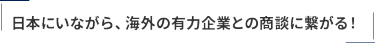 日本にいながら、海外の有力企業との商談に繋がる！